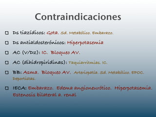 Contraindicaciones
Ds tiazídicos: Gota. Sd. Metabólico. Embarazo.
Ds antialdosterónicos: Hiperpotasemia
AC (V/Dz): IC. Bloqueo AV.
AC (dihidropiridinas): Taquiarritmias. IC.
BB: Asma. Bloqueo AV. Arteriopatía. Sd. Metabólico. EPOC.
Deportistas.

IECA: Embarazo. Edema angioneurótico. Hiperpotasemia.
Estenosis bilateral a. renal
 