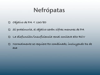 Nefrópatas
Objetivo de PA < 130/80

Si proteinuria, el objetivo serán cifras menores de PA

La disfunción/insuficiencia renal conlleva alto RCV

Normalmente se requiere tto combinado, incluyendo Ds de
asa
 