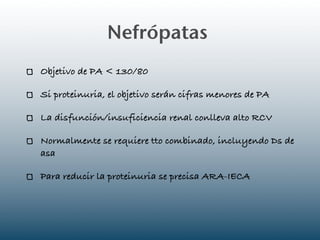 Nefrópatas
Objetivo de PA < 130/80

Si proteinuria, el objetivo serán cifras menores de PA

La disfunción/insuficiencia renal conlleva alto RCV

Normalmente se requiere tto combinado, incluyendo Ds de
asa

Para reducir la proteinuria se precisa ARA-IECA
 