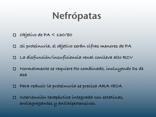 Nefrópatas
Objetivo de PA < 130/80

Si proteinuria, el objetivo serán cifras menores de PA

La disfunción/insuficiencia renal conlleva alto RCV

Normalmente se requiere tto combinado, incluyendo Ds de
asa

Para reducir la proteinuria se precisa ARA-IECA

Intervención terapéutica integrada con estatinas,
antiagregantes y antihipertensivos.
 