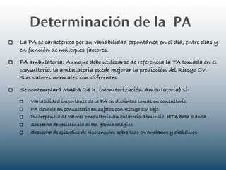 Determinación de la PA
La PA se caracteriza por su variabilidad espontánea en el día, entre días y
en función de múltiples factores.
PA ambulatoria: Aunque debe utilizarse de referencia la TA tomada en el
consultorio, la ambulatoria puede mejorar la predicción del Riesgo CV.
Sus valores normales son diferentes.
Se contemplará MAPA 24 h. (Monitorización Ambulatoria) si:
    Variabilidad importante de la PA en distintas tomas en consultorio.
    PA elevada en consultorio en sujetos con Riesgo CV bajo.
    Discrepancia de valores consultorio-ambulatorio-domicilio. HTA bata blanca
    Sospecha de resistencia al tto. farmacológico.
    Sospecha de episodios de hipotensión, sobre todo en ancianos y diabéticos.
 