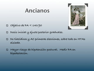 Ancianos

Objetivo de PA < 140/90

Dosis inicial y ajuste posterior graduales.

Ds tiazídicos y AC primeras elecciones, sobre todo en HTAs
aislada.

Mayor riesgo de hipotensión postural. Medir PA en
bipedestación.
 