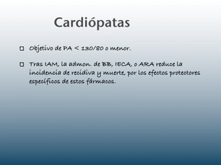 Cardiópatas
Objetivo de PA < 130/80 o menor.

Tras IAM, la admon. de BB, IECA, o ARA reduce la
incidencia de recidiva y muerte, por los efectos protectores
específicos de estos fármacos.
 