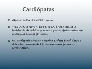 Cardiópatas
Objetivo de PA < 130/80 o menor.

Tras IAM, la admon. de BB, IECA, o ARA reduce la
incidencia de recidiva y muerte, por los efectos protectores
específicos de estos fármacos.

En cardiopatía coronaria crónica el efecto beneficioso se
debe a la reducción de PA, con cualquier fármaco o
combinación.
 