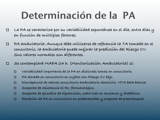 Determinación de la PA
La PA se caracteriza por su variabilidad espontánea en el día, entre días y
en función de múltiples factores.
PA ambulatoria: Aunque debe utilizarse de referencia la TA tomada en el
consultorio, la ambulatoria puede mejorar la predicción del Riesgo CV.
Sus valores normales son diferentes.
Se contemplará MAPA 24 h. (Monitorización Ambulatoria) si:
    Variabilidad importante de la PA en distintas tomas en consultorio.
    PA elevada en consultorio en sujetos con Riesgo CV bajo.
    Discrepancia de valores consultorio-ambulatorio-domicilio. HTA bata blanca
    Sospecha de resistencia al tto. farmacológico.
    Sospecha de episodios de hipotensión, sobre todo en ancianos y diabéticos.
    Elevación de PA en consultorio en embarazadas y sospecha de preeclampsia.
 