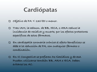 Cardiópatas
Objetivo de PA < 130/80 o menor.

Tras IAM, la admon. de BB, IECA, o ARA reduce la
incidencia de recidiva y muerte, por los efectos protectores
específicos de estos fármacos.

En cardiopatía coronaria crónica el efecto beneficioso se
debe a la reducción de PA, con cualquier fármaco o
combinación.

En IC Congestiva se prefieren Ds tiazídicos y de asa.
Pueden utilizarse también BB, ARA e IECA. Deben
evitarse los AC.
 