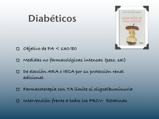 Diabéticos

Objetivo de PA < 130/80

Medidas no farmacológicas intensas (peso, sal)

De elección ARA o IECA por su protección renal
adicional

Farmacoterapia con TA límite si oligoalbuminuria

Intervención frente a todos los FRCV: Estatinas
 