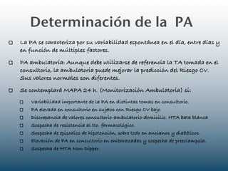 Determinación de la PA
La PA se caracteriza por su variabilidad espontánea en el día, entre días y
en función de múltiples factores.
PA ambulatoria: Aunque debe utilizarse de referencia la TA tomada en el
consultorio, la ambulatoria puede mejorar la predicción del Riesgo CV.
Sus valores normales son diferentes.
Se contemplará MAPA 24 h. (Monitorización Ambulatoria) si:
    Variabilidad importante de la PA en distintas tomas en consultorio.
    PA elevada en consultorio en sujetos con Riesgo CV bajo.
    Discrepancia de valores consultorio-ambulatorio-domicilio. HTA bata blanca
    Sospecha de resistencia al tto. farmacológico.
    Sospecha de episodios de hipotensión, sobre todo en ancianos y diabéticos.
    Elevación de PA en consultorio en embarazadas y sospecha de preeclampsia.
    Sospecha de HTA Non-Dipper.
 