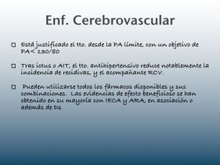 Enf. Cerebrovascular
Está justificado el tto. desde la PA límite, con un objetivo de
PA< 130/80

Tras ictus o AIT, el tto. antihipertensivo reduce notablemente la
incidencia de recidivas, y el acompañante RCV.

 Pueden utilizarse todos los fármacos disponibles y sus
combinaciones. Las evidencias de efecto beneficioso se han
obtenido en su mayoría con IECA y ARA, en asociación o
además de Ds
 