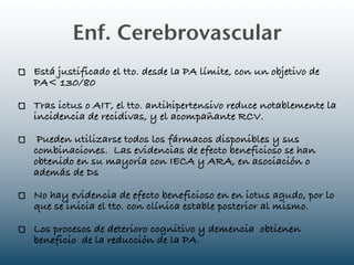 Enf. Cerebrovascular
Está justificado el tto. desde la PA límite, con un objetivo de
PA< 130/80

Tras ictus o AIT, el tto. antihipertensivo reduce notablemente la
incidencia de recidivas, y el acompañante RCV.

 Pueden utilizarse todos los fármacos disponibles y sus
combinaciones. Las evidencias de efecto beneficioso se han
obtenido en su mayoría con IECA y ARA, en asociación o
además de Ds

No hay evidencia de efecto beneficioso en en ictus agudo, por lo
que se inicia el tto. con clínica estable posterior al mismo.

Los procesos de deterioro cognitivo y demencia obtienen
beneficio de la reducción de la PA.
 