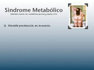 Sindrome Metabólico
  Obesidad visceral; Alt. metabólicas glucosa y lípidos; HTA




 Elevada prevalencia, en aumento.
 