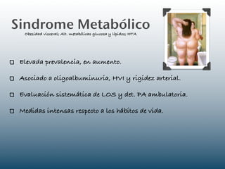 Sindrome Metabólico
  Obesidad visceral; Alt. metabólicas glucosa y lípidos; HTA




 Elevada prevalencia, en aumento.

 Asociado a oligoalbuminuria, HVI y rigidez arterial.

 Evaluación sistemática de LOS y det. PA ambulatoria.

 Medidas intensas respecto a los hábitos de vida.
 