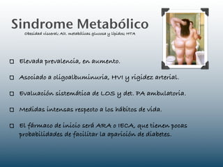 Sindrome Metabólico
  Obesidad visceral; Alt. metabólicas glucosa y lípidos; HTA




 Elevada prevalencia, en aumento.

 Asociado a oligoalbuminuria, HVI y rigidez arterial.

 Evaluación sistemática de LOS y det. PA ambulatoria.

 Medidas intensas respecto a los hábitos de vida.

 El fármaco de inicio será ARA o IECA, que tienen pocas
 probabilidades de facilitar la aparición de diabetes.
 