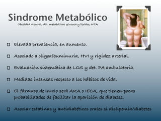 Sindrome Metabólico
  Obesidad visceral; Alt. metabólicas glucosa y lípidos; HTA




 Elevada prevalencia, en aumento.

 Asociado a oligoalbuminuria, HVI y rigidez arterial.

 Evaluación sistemática de LOS y det. PA ambulatoria.

 Medidas intensas respecto a los hábitos de vida.

 El fármaco de inicio será ARA o IECA, que tienen pocas
 probabilidades de facilitar la aparición de diabetes.

 Asociar estatinas y antidiabéticos orales si dislipemia/diabetes
 