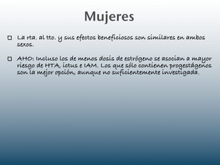 Mujeres
La rta. al tto. y sus efectos beneficiosos son similares en ambos
sexos.

AHO: Incluso los de menos dosis de estrógeno se asocian a mayor
riesgo de HTA, ictus e IAM. Los que sólo contienen progestágenos
son la mejor opción, aunque no suficientemente investigada.
 