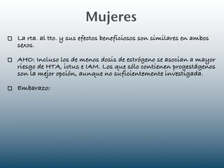 Mujeres
La rta. al tto. y sus efectos beneficiosos son similares en ambos
sexos.

AHO: Incluso los de menos dosis de estrógeno se asocian a mayor
riesgo de HTA, ictus e IAM. Los que sólo contienen progestágenos
son la mejor opción, aunque no suficientemente investigada.

Embarazo:
 