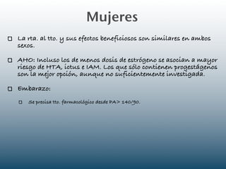 Mujeres
La rta. al tto. y sus efectos beneficiosos son similares en ambos
sexos.

AHO: Incluso los de menos dosis de estrógeno se asocian a mayor
riesgo de HTA, ictus e IAM. Los que sólo contienen progestágenos
son la mejor opción, aunque no suficientemente investigada.

Embarazo:
   Se precisa tto. farmacológico desde PA> 140/90.
 