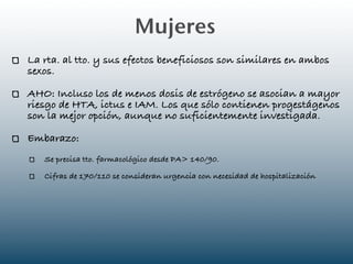 Mujeres
La rta. al tto. y sus efectos beneficiosos son similares en ambos
sexos.

AHO: Incluso los de menos dosis de estrógeno se asocian a mayor
riesgo de HTA, ictus e IAM. Los que sólo contienen progestágenos
son la mejor opción, aunque no suficientemente investigada.

Embarazo:
   Se precisa tto. farmacológico desde PA> 140/90.

   Cifras de 170/110 se consideran urgencia con necesidad de hospitalización
 