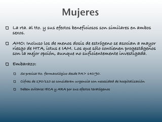Mujeres
La rta. al tto. y sus efectos beneficiosos son similares en ambos
sexos.

AHO: Incluso los de menos dosis de estrógeno se asocian a mayor
riesgo de HTA, ictus e IAM. Los que sólo contienen progestágenos
son la mejor opción, aunque no suficientemente investigada.

Embarazo:
   Se precisa tto. farmacológico desde PA> 140/90.

   Cifras de 170/110 se consideran urgencia con necesidad de hospitalización

   Deben evitarse IECA y ARA por sus efectos teratógenos
 
