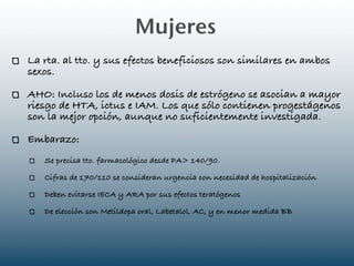 Mujeres
La rta. al tto. y sus efectos beneficiosos son similares en ambos
sexos.

AHO: Incluso los de menos dosis de estrógeno se asocian a mayor
riesgo de HTA, ictus e IAM. Los que sólo contienen progestágenos
son la mejor opción, aunque no suficientemente investigada.

Embarazo:
   Se precisa tto. farmacológico desde PA> 140/90.

   Cifras de 170/110 se consideran urgencia con necesidad de hospitalización

   Deben evitarse IECA y ARA por sus efectos teratógenos

   De elección son Metildopa oral, Labetalol, AC, y en menor medida BB
 
