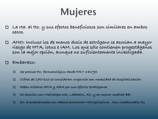 Mujeres
La rta. al tto. y sus efectos beneficiosos son similares en ambos
sexos.

AHO: Incluso los de menos dosis de estrógeno se asocian a mayor
riesgo de HTA, ictus e IAM. Los que sólo contienen progestágenos
son la mejor opción, aunque no suficientemente investigada.

Embarazo:
   Se precisa tto. farmacológico desde PA> 140/90.

   Cifras de 170/110 se consideran urgencia con necesidad de hospitalización

   Deben evitarse IECA y ARA por sus efectos teratógenos

   De elección son Metildopa oral, Labetalol, AC, y en menor medida BB

   En la preeclampsia con edema pulmonar Nitroglicerina. Son inadecuados Ds
 