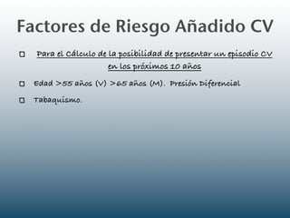 Factores de Riesgo Añadido CV
  Para el Cálculo de la posibilidad de presentar un episodio CV
                     en los próximos 10 años
 Edad >55 años (V) >65 años (M). Presión Diferencial
 Tabaquismo.
 