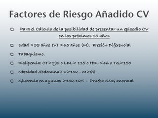 Factores de Riesgo Añadido CV
  Para el Cálculo de la posibilidad de presentar un episodio CV
                     en los próximos 10 años
 Edad >55 años (V) >65 años (M). Presión Diferencial
 Tabaquismo.
 Dislipemia: CT>190 o LDL> 115 o HDL<46 o TG>150
 Obesidad Abdominal: V>102 - M>88
 Glucemia en ayunas >102-125 - Prueba SOG anormal
 