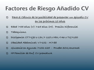 Factores de Riesgo Añadido CV
  Para el Cálculo de la posibilidad de presentar un episodio CV
                     en los próximos 10 años
 Edad >55 años (V) >65 años (M). Presión Diferencial
 Tabaquismo.
 Dislipemia: CT>190 o LDL> 115 o HDL<46 o TG>150
 Obesidad Abdominal: V>102 - M>88
 Glucemia en ayunas >102-125 - Prueba SOG anormal
 Hª Familiar de Enf. CV prematura.
 