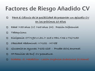 Factores de Riesgo Añadido CV
  Para el Cálculo de la posibilidad de presentar un episodio CV
                     en los próximos 10 años
 Edad >55 años (V) >65 años (M). Presión Diferencial
 Tabaquismo.
 Dislipemia: CT>190 o LDL> 115 o HDL<46 o TG>150
 Obesidad Abdominal: V>102 - M>88
 Glucemia en ayunas >102-125 - Prueba SOG anormal
 Hª Familiar de Enf. CV prematura.
 Diabetes.-S. Metabólico. -Lesión Orgánica Subclínica (O.Diana)
 