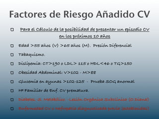 Factores de Riesgo Añadido CV
  Para el Cálculo de la posibilidad de presentar un episodio CV
                     en los próximos 10 años
 Edad >55 años (V) >65 años (M). Presión Diferencial
 Tabaquismo.
 Dislipemia: CT>190 o LDL> 115 o HDL<46 o TG>150
 Obesidad Abdominal: V>102 - M>88
 Glucemia en ayunas >102-125 - Prueba SOG anormal
 Hª Familiar de Enf. CV prematura.
 Diabetes.-S. Metabólico. -Lesión Orgánica Subclínica (O.Diana)
 Enfermedad CV o Nefropatía diagnosticada previa (establecidas)
 
