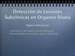 Detección de Lesiones
Subclínicas en Organos Diana
                  Signos Indicativos:

 - Localización del impulso apical desplazado.
 - Ritmos cardíacos anormales, galope ventricular.
 