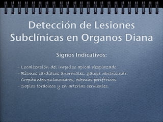 Detección de Lesiones
Subclínicas en Organos Diana
                  Signos Indicativos:

 - Localización del impulso apical desplazado.
 - Ritmos cardíacos anormales, galope ventricular.
 - Crepitantes pulmonares, edemas periféricos.
 - Soplos torácicos y en arterias cervicales.
 