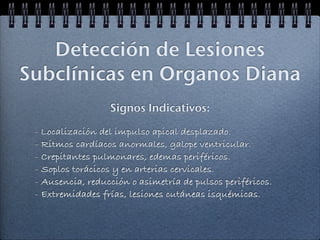 Detección de Lesiones
Subclínicas en Organos Diana
                  Signos Indicativos:

 - Localización del impulso apical desplazado.
 - Ritmos cardíacos anormales, galope ventricular.
 - Crepitantes pulmonares, edemas periféricos.
 - Soplos torácicos y en arterias cervicales.
 - Ausencia, reducción o asimetría de pulsos periféricos.
 - Extremidades frías, lesiones cutáneas isquémicas.
 