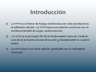 Introducción
La HTA es el Factor de Riesgo Cardiovascular más prevalente en
la población adulta. La HTA tiene una relación contínua con la
morbimortalidad de origen cardiovascular.
LA HTA es el principal FR de la Enfermedad Vascular Cerebral,
una de los primeras causas de muerte y discapacidad en nuestro
medio.
La HTA tiene una clara relación graduada con la Nefropatía
Terminal.
 
