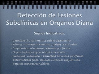 Detección de Lesiones
Subclínicas en Organos Diana
                  Signos Indicativos:

 - Localización del impulso apical desplazado.
 - Ritmos cardíacos anormales, galope ventricular.
 - Crepitantes pulmonares, edemas periféricos.
 - Soplos torácicos y en arterias cervicales.
 - Ausencia, reducción o asimetría de pulsos periféricos.
 - Extremidades frías, lesiones cutáneas isquémicas.
 - Defectos motores/sensitivos.
 