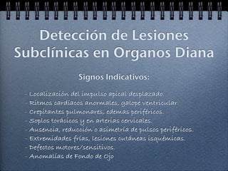 Detección de Lesiones
Subclínicas en Organos Diana
                  Signos Indicativos:

 - Localización del impulso apical desplazado.
 - Ritmos cardíacos anormales, galope ventricular.
 - Crepitantes pulmonares, edemas periféricos.
 - Soplos torácicos y en arterias cervicales.
 - Ausencia, reducción o asimetría de pulsos periféricos.
 - Extremidades frías, lesiones cutáneas isquémicas.
 - Defectos motores/sensitivos.
 - Anomalías de Fondo de Ojo
 