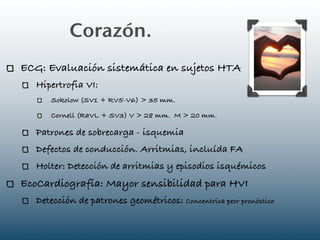 Corazón.
ECG: Evaluación sistemática en sujetos HTA
   Hipertrofia VI:
      Sokolow (SV1 + RV5-V6) > 35 mm.

      Cornell (RaVL + SV3) V > 28 mm. M > 20 mm.

   Patrones de sobrecarga - isquemia
   Defectos de conducción. Arritmias, incluída FA
   Holter: Detección de arritmias y episodios isquémicos
EcoCardiografía: Mayor sensibilidad para HVI
   Detección de patrones geométricos: Concentrica peor pronóstico
 