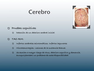 Cerebro

Pruebas cognitivas
   Detección de un deterioro cerebral inicial

TAC-RM:
   Infartos cerebrales asintomáticos. Infartos lagunares

   Microhemorragias. Lesiones de la sustancia blanca.

   Se asocian a mayor riesgo de Ictus, deterioro cognitivo y demencia,
   aunque plantean un problema de coste/disponibilidad.
 