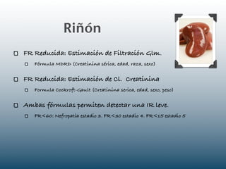 Riñón
FR Reducida: Estimación de Filtración Glm.
   Fórmula MDRD (Creatinina sérica, edad, raza, sexo)

FR Reducida: Estimación de Cl. Creatinina
   Formula Cockroft-Gault (Creatinina serica, edad, sexo, peso)

Ambas fórmulas permiten detectar una IR leve.
   FR<60: Nefropatía estadio 3. FR<30 estadio 4. FR<15 estadio 5
 