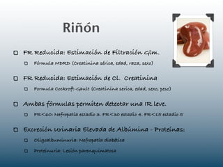 Riñón
FR Reducida: Estimación de Filtración Glm.
   Fórmula MDRD (Creatinina sérica, edad, raza, sexo)

FR Reducida: Estimación de Cl. Creatinina
   Formula Cockroft-Gault (Creatinina serica, edad, sexo, peso)

Ambas fórmulas permiten detectar una IR leve.
   FR<60: Nefropatía estadio 3. FR<30 estadio 4. FR<15 estadio 5

Excreción Urinaria Elevada de Albúmina - Proteínas:
   Oligoalbuminuria: Nefropatía diabética

   Proteinuria: Lesión parenquimatosa
 