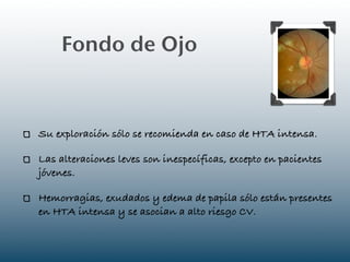 Fondo de Ojo



Su exploración sólo se recomienda en caso de HTA intensa.

Las alteraciones leves son inespecíficas, excepto en pacientes
jóvenes.

Hemorragias, exudados y edema de papila sólo están presentes
en HTA intensa y se asocian a alto riesgo CV.
 