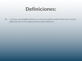 Definiciones:
La PA es una variable contínua en la que no existe umbral crítico, por lo que la
definición de la HTA sigue siendo en parte arbitraria
 