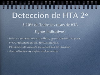 Detección de HTA 2º
           5-10% de Todos los casos de HTA
                    Signos Indicativos:
- Inicio o empeoramiento súbito, y/o elevación intensa.
- HTA resistente al tto. farmacológico.
- Palpación de riñones aumentados de tamaño.
- Auscultación de soplos abdominales.
 