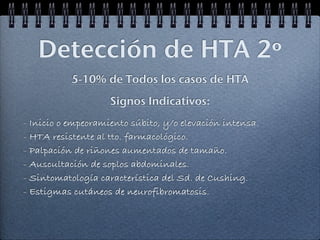 Detección de HTA 2º
           5-10% de Todos los casos de HTA
                    Signos Indicativos:
- Inicio o empeoramiento súbito, y/o elevación intensa.
- HTA resistente al tto. farmacológico.
- Palpación de riñones aumentados de tamaño.
- Auscultación de soplos abdominales.
- Sintomatología característica del Sd. de Cushing.
- Estigmas cutáneos de neurofibromatosis.
 