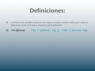 Definiciones:
La PA es una variable contínua en la que no existe umbral crítico, por lo que la
definición de la HTA sigue siendo en parte arbitraria

TA óptima:          TAs < 120mm. Hg. y TAd < 80 mm. Hg.
 