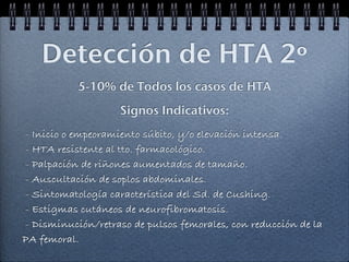 Detección de HTA 2º
           5-10% de Todos los casos de HTA
                    Signos Indicativos:
- Inicio o empeoramiento súbito, y/o elevación intensa.
- HTA resistente al tto. farmacológico.
- Palpación de riñones aumentados de tamaño.
- Auscultación de soplos abdominales.
- Sintomatología característica del Sd. de Cushing.
- Estigmas cutáneos de neurofibromatosis.
- Disminución/retraso de pulsos femorales, con reducción de la
PA femoral.
 