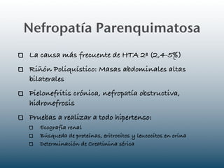 Nefropatía Parenquimatosa
La causa más frecuente de HTA 2ª (2,4-5%)
Riñón Poliquístico: Masas abdominales altas
bilaterales
Pielonefritis crónica, nefropatía obstructiva,
hidronefrosis
Pruebas a realizar a todo hipertenso:
   Ecografía renal
   Búsqueda de proteínas, eritrocitos y leucocitos en orina
   Determinación de Creatinina sérica
 