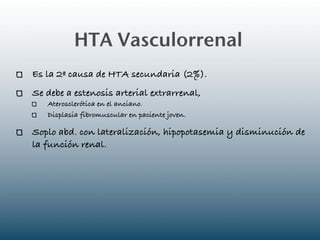HTA Vasculorrenal
Es la 2ª causa de HTA secundaria (2%).
Se debe a estenosis arterial extrarrenal,
   Aterosclerótica en el anciano.
   Displasia fibromuscular en paciente joven.

Soplo abd. con lateralización, hipopotasemia y disminución de
la función renal.
 