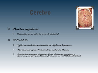 Cerebro
Pruebas cognitivas
Detección de un deterioro cerebral inicial
TAC-RM:
Infartos cerebrales asintomáticos. Infartos lagunares
Microhemorragias. Lesiones de la sustancia blanca.
Se asocian a mayor riesgo de Ictus, deterioro cognitivo y
demencia, aunque plantean un problema de coste/disponibilidad.
 