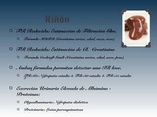 Riñón
FR Reducida: Estimación de Filtración Glm.
Fórmula MDRD (Creatinina sérica, edad, raza, sexo)
FR Reducida: Estimación de Cl. Creatinina
Formula Cockroft-Gault (Creatinina serica, edad, sexo, peso)
Ambas fórmulas permiten detectar una IR leve.
FR<60: Nefropatía estadio 3. FR<30 estadio 4. FR<15 estadio
5
Excreción Urinaria Elevada de Albúmina -
Proteínas:
Oligoalbuminuria: Nefropatía diabética
Proteinuria: Lesión parenquimatosa
 